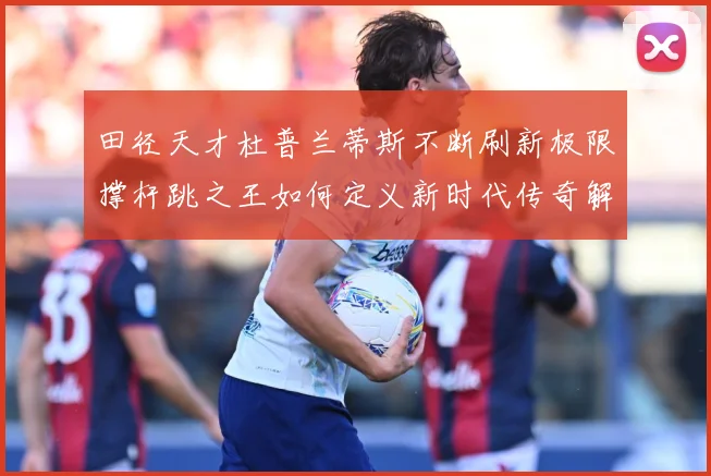 田径天才杜普兰蒂斯不断刷新极限撑杆跳之王如何定义新时代传奇解析-深度解析