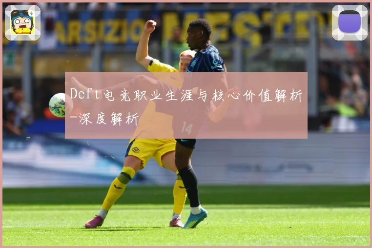 Deft电竞职业生涯与核心价值解析-深度解析