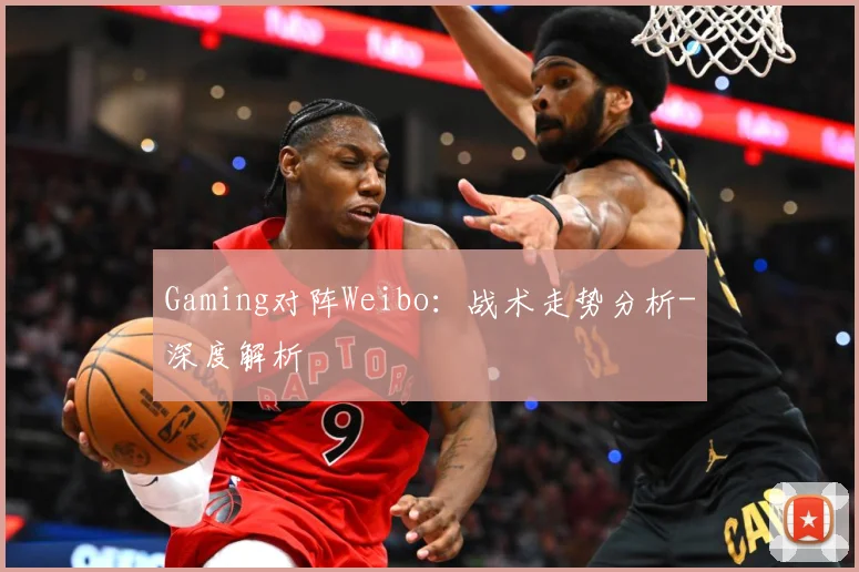 Gaming对阵Weibo：战术走势分析-深度解析